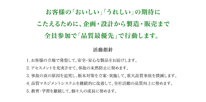 お客様の「おいしい」「うれしい」の期待にこたえるために、企画・設計から製造・販売まで全員参加で「品質最優先」で行動します。活動方針1.お客様の立場で発想して、安全安心な製品をお届けします。2.アセスメントを充実させて、事故の未然防止に努めます。3.事故の真の原因を追求し、根本対策を立案・実施して、重大品質事故を撲滅します。4.品質マネジメントシステムを継続的に改善して、全社活動の品質向上に努めます。5.教育・学習を継続して、個々人の成長に努めます。
