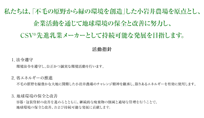 私たちは、「不毛の原野から緑の環境を創造」した小岩井農場を原点とし、企業活動を通じて地球環境の保全と改善に努力し、持続可能な発展を目指します。活動指針1.法令遵守 環境法令を遵守し、公正かつ誠実な環境活動を行います。2.省エネルギーの推進 不毛の原野を緑豊かな大地に開墾した小岩井農場のチャレンジ精神を継承し、限りあるエネルギーを有効に使用します。3.廃棄物の適切な管理 継続的な廃棄物の削減と、適切な管理を行ない、地球環境の保全と持続可能な発展に貢献します。