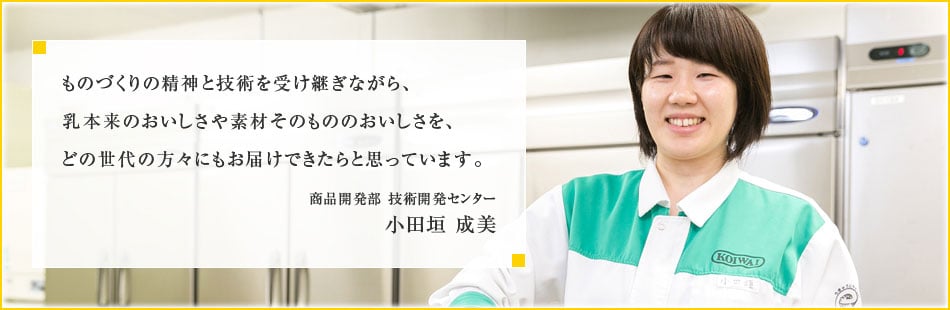 ものづくりの精神と技術を受け継ぎながら、乳本来のおいしさや素材そのもののおいしさを、どの世代の方々にもお届けできたらと思っています。商品開発部 技術開発センター 小田垣 成美