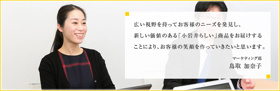 広い視野を持ってお客様のニーズを発見し、新しい価値のある「小岩井らしい」商品をお届けすることにより、お客様の笑顔を作っていきたいと思います。マーケティング部 鳥取 加奈子