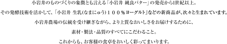 小岩井のものづくりの象徴とも言える「小岩井 純良バター」の発売から1世紀以上。その発酵技術を活かして、「小岩井 生乳(なまにゅう)100%ヨーグルト」などの新商品が、次々と生まれています。小岩井農場の伝統を受け継ぎながら、より上質なおいしさをお届けするために、素材・製法・品質のすべてにこだわること。これからも、お客様の食卓をおいしく彩ってまいります。