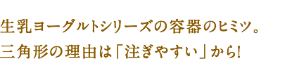 生乳ヨーグルトシリーズの容器のヒミツ。三角形の理由は「注ぎやすい」から！