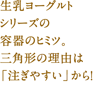 生乳ヨーグルトシリーズの容器のヒミツ。三角形の理由は「注ぎやすい」から！