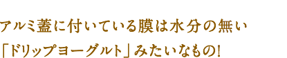 アルミ蓋に付いている膜は水分の無い「ドリップヨーグルト」みたいなもの！