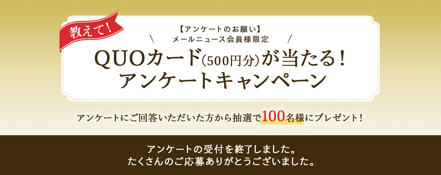 教えて!【アンケートのお願い】メールニュース会員様限定 QUOカード(500円分)が当たる!アンケートキャンペーン アンケートにご回答いただいた方から抽選で100名様にプレゼント! アンケートの受付を終了しました。たくさんのご応募ありがとうございました。