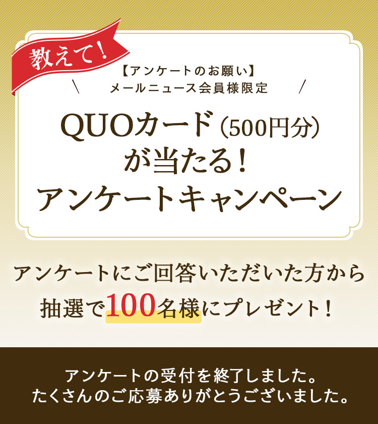 教えて!【アンケートのお願い】メールニュース会員様限定 QUOカード(500円分)が当たる!アンケートキャンペーン アンケートにご回答いただいた方から抽選で100名様にプレゼント! アンケートの受付を終了しました。たくさんのご応募ありがとうございました。