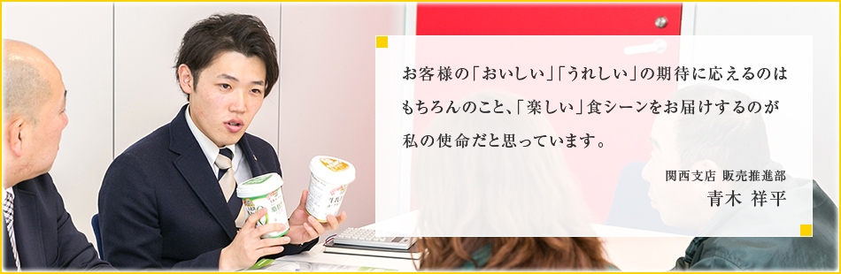 お客様の「おいしい」「うれしい」の期待に応えるのはもちろんのこと、「楽しい」食シーンをお届けするのが私の使命だと思っています。関西支店 販売推進部 青木 祥平