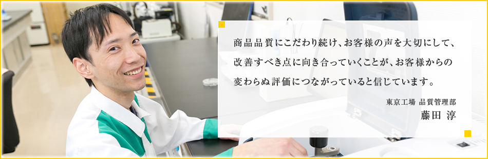 商品品質にこだわり続け、お客様の声を大切にして、改善すべき点に向き合っていくことが、お客様からの変わらぬ評価につながっていると信じています。東京工場 品質管理部　藤田 淳