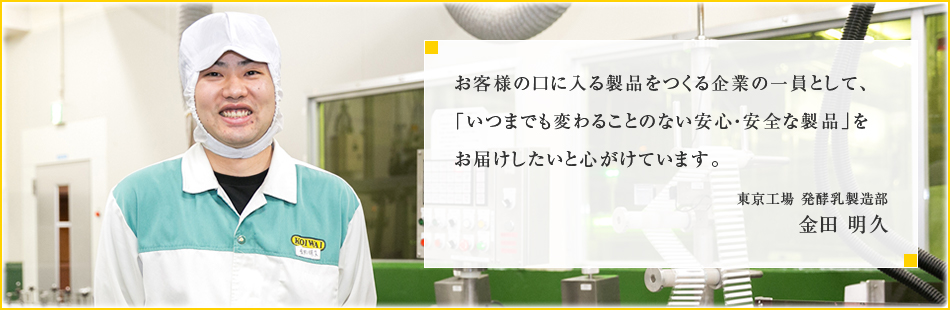 お客様の口に入る製品をつくる企業の一員として、「いつまでも変わることのない安心・安全な製品」をお届けしたいと心がけています。東京工場 発酵乳製造部 金田 明久