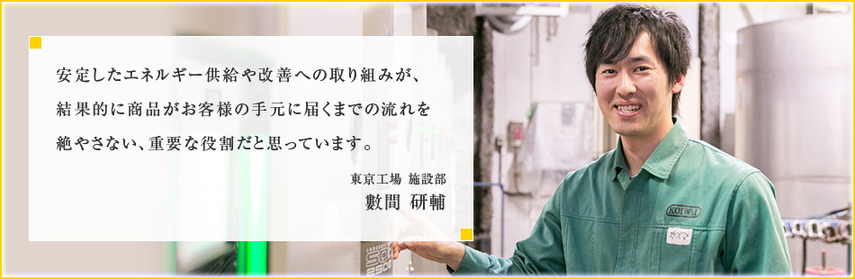 安定したエネルギー供給や改善への取り組みが、結果的に商品がお客様の手元に届くまでの流れを絶やさない、重要な役割だと思っています。東京工場 施設部 數間 研輔