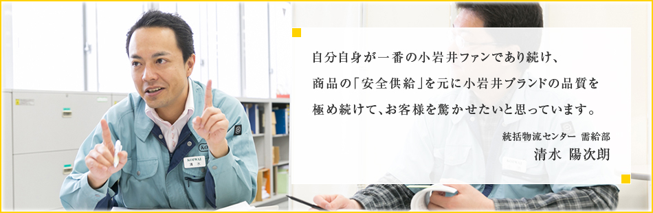 自分自身が一番の小岩井ファンであり続け、商品の「安全供給」を元に小岩井ブランドの品質を極め続けて、お客様を驚かせたいと思っています。統括物流センター 需給部 清水 陽次朗