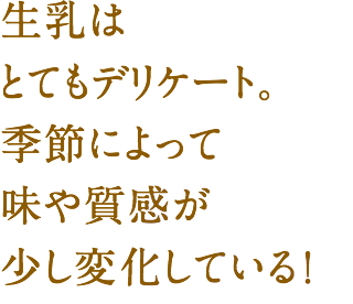 生乳はとてもデリケート。季節によって味や質感が少し変化している!