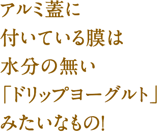 アルミ蓋に付いている膜は水分の無い「ドリップヨーグルト」みたいなもの！