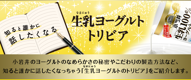 知ると誰かに話したくなる 生乳ヨーグルトトリビア 小岩井のヨーグルトのなめらかさの秘密やこだわりの製造方法など、知ると誰かに話したくなっちゃう「生乳ヨーグルトのトリビア」をご紹介します。