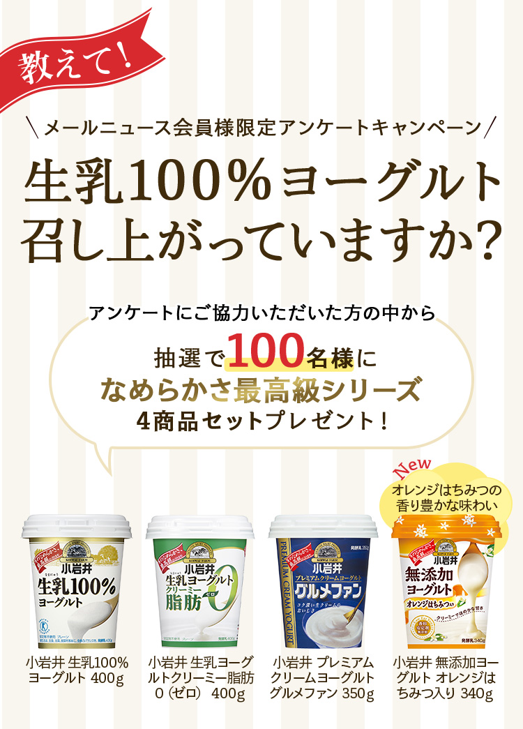 教えて！メールニュース会員様限定アンケートキャンペーン生乳100％ヨーグルト召し上がっていますか？アンケートにご協力いただいた方の中から抽選で100名様になめらかさ最高級シリーズ4商品セットプレゼント！ 小岩井 生乳100％ヨーグルト400g 小岩井 生乳ヨーグルトクリーミー脂肪０（ゼロ）400g 小岩井 プレミアムクリームヨーグルト グルメファン350g newオレンジはちみつの香り豊かな味わい 小岩井 無添加ヨーグルトオレンジはちみつ入り340g