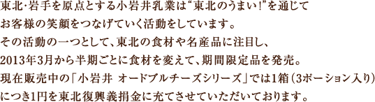 東北・岩手を原点とする小岩井乳業は“東北のうまい！”を通じてお客様の笑顔をつなげていく活動をしています。その活動の一つとして、東北の食材や名産品に注目し、2013年3月から半期ごとに食材を変えて、期間限定品を発売。現在販売中の「小岩井 オードブルチーズシリーズ」では1箱（3ポーション入り）につき1円を東北復興義捐金に充てさせていただいております。